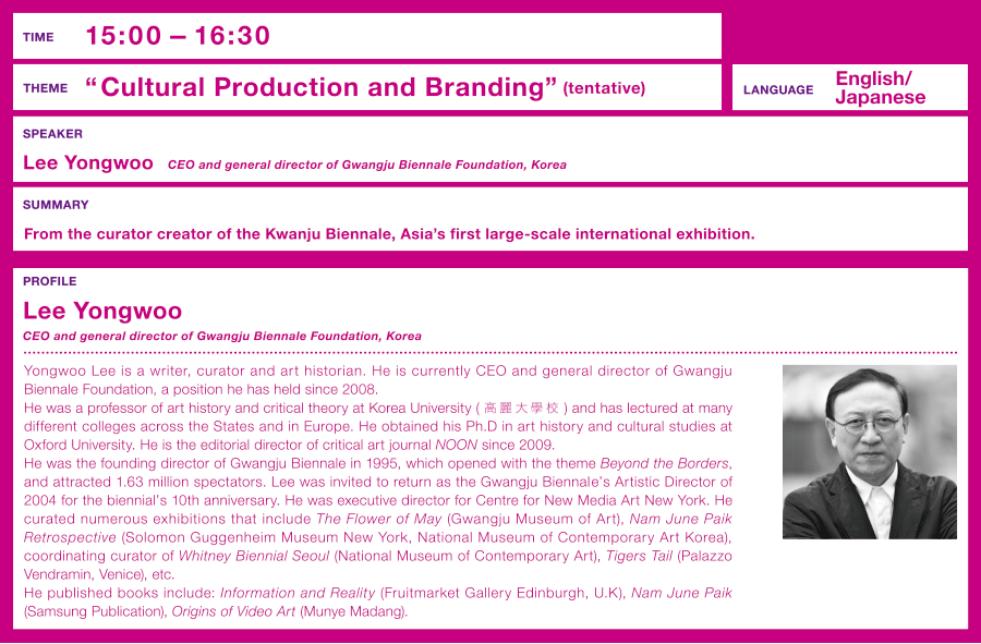 Time: 15:00 –  Theme: “Cultural Production and Branding”(tentative)  From the curator creator of the Kwanju Biennale, Asia's first large-scale international exhibition.  Speaker: Lee Yongwoo (President, Gwangju Biennale Foundation, Korea)