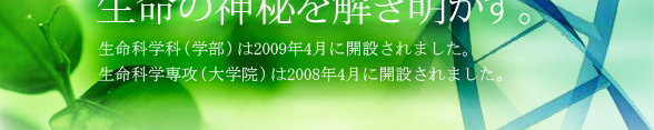 生命の神秘を解き明かす。生命科学科（学部）は2009年4月に開設されます。生命科学専攻（大学院）は2008年4月に開設されました。