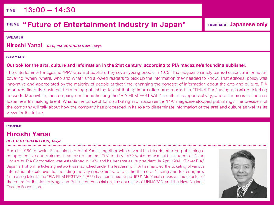 Time: 13:00 –  Theme: “What is the “essentials of excitement” that PIA aims to realize” Outlook for the arts, culture and information in the 21st century, according to PIA magazine's founding publisher.  Speaker: Hiroshi Yanai (CEO, PIA CORPORATION, Tokyo)