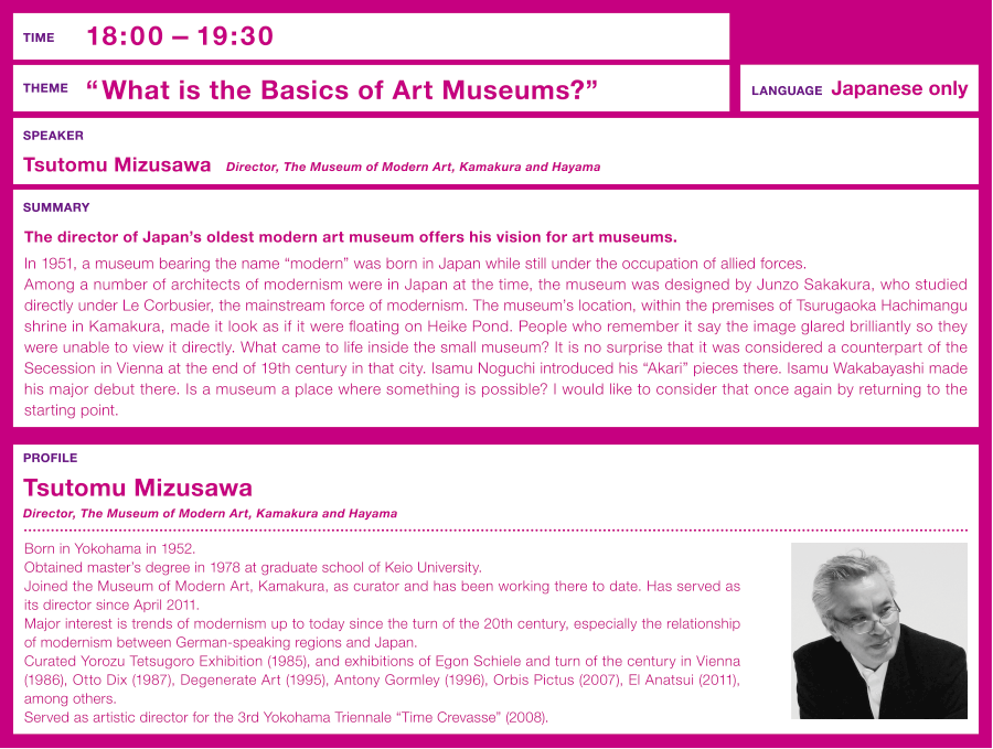 Time: 18:00 –  Theme: “What is the Basics of Art Museums?” The director of Japan's oldest modern art museum offers his vision for art museums. Speaker: Tsutomu Mizusawa (Director, The Museum of Modern Art, Kamakura and Hayama )